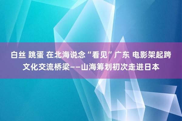 白丝 跳蛋 在北海说念“看见”广东 电影架起跨文化交流桥梁——山海筹划初次走进日本