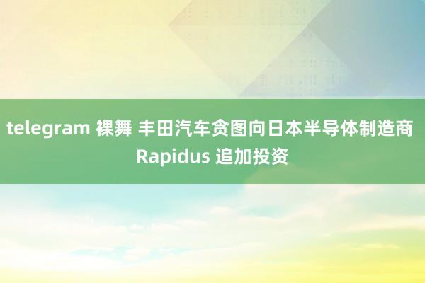 telegram 裸舞 丰田汽车贪图向日本半导体制造商 Rapidus 追加投资