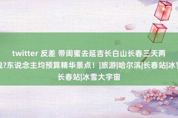 twitter 反差 带闺蜜去延吉长白山长春三天两晚若干钱?东说念主均预算精华景点！|旅游|哈尔滨|长春站|冰雪大宇宙