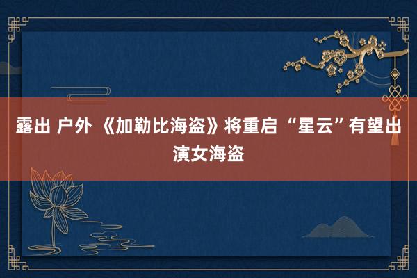 露出 户外 《加勒比海盗》将重启 “星云”有望出演女海盗