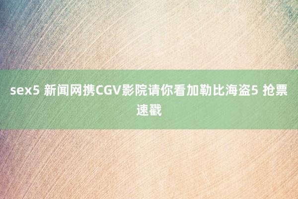 sex5 新闻网携CGV影院请你看加勒比海盗5 抢票速戳