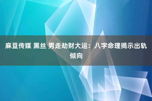 麻豆传媒 黑丝 男走劫财大运：八字命理揭示出轨倾向