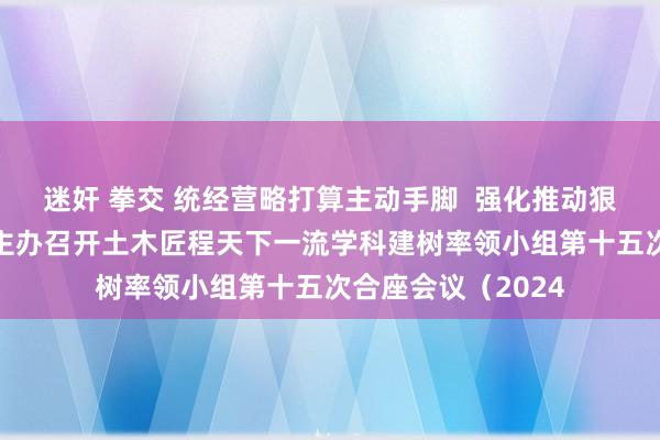 迷奸 拳交 统经营略打算主动手脚  强化推动狠捏落实——李国忠主办召开土木匠程天下一流学科建树率领小组第十五次合座会议（2024