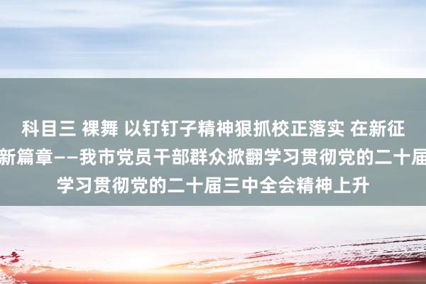 科目三 裸舞 以钉钉子精神狠抓校正落实 在新征途上谱写校正绽开新篇章——我市党员干部群众掀翻学习贯彻党的二十届三中全会精神上升