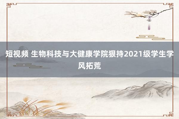 短视频 生物科技与大健康学院狠持2021级学生学风拓荒