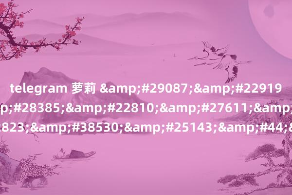 telegram 萝莉 &#29087;&#22919;&#20016;&#28385;&#22810;&#27611;&#30340;&#22823;&#38530;&#25143;&#44;&#21320;&#22812;&#20262;&#29702;&#121;&#121;&#52;&#52;&#48;&#48;&#56;&#24433;&#38498;