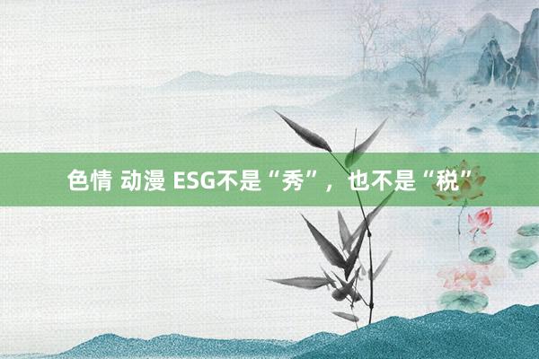 色情 动漫 ESG不是“秀”，也不是“税”