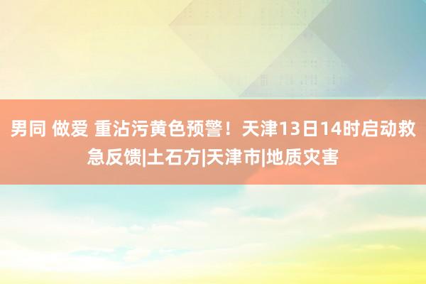 男同 做爱 重沾污黄色预警！天津13日14时启动救急反馈|土石方|天津市|地质灾害