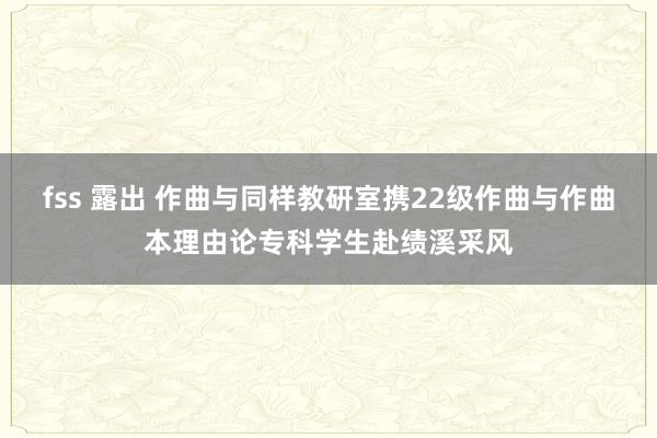 fss 露出 作曲与同样教研室携22级作曲与作曲本理由论专科学生赴绩溪采风