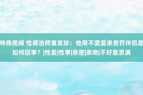 特殊视频 性调治师童嵩珍：他用不爱爱来责罚伴侣是如何回事？|性爱|性事|亲密|亲吻|不好意思满