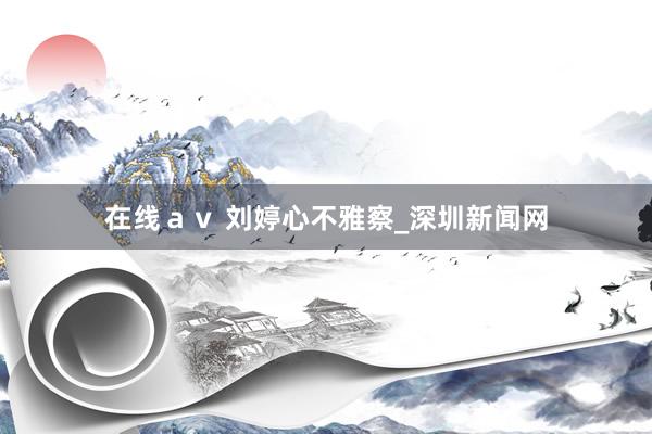 在线ａｖ 刘婷心不雅察_深圳新闻网