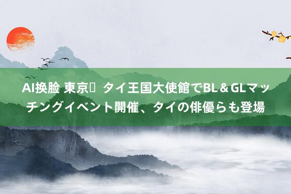 AI换脸 東京・タイ王国大使館でBL＆GLマッチングイベント開催、タイの俳優らも登場