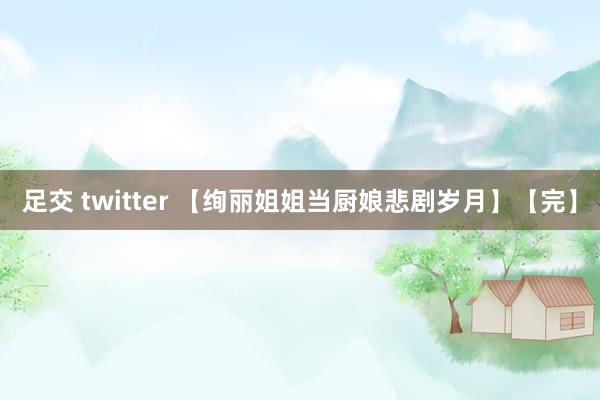 足交 twitter 【绚丽姐姐当厨娘悲剧岁月】【完】