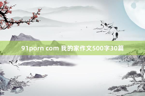 91porn com 我的家作文500字30篇