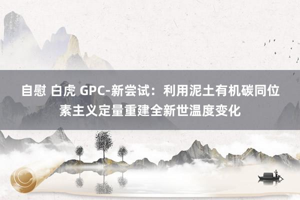 自慰 白虎 GPC-新尝试：利用泥土有机碳同位素主义定量重建全新世温度变化