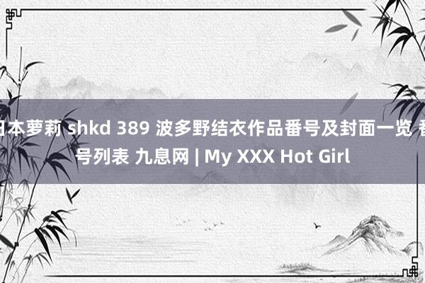 日本萝莉 shkd 389 波多野结衣作品番号及封面一览 番号列表 九息网 | My XXX Hot Girl