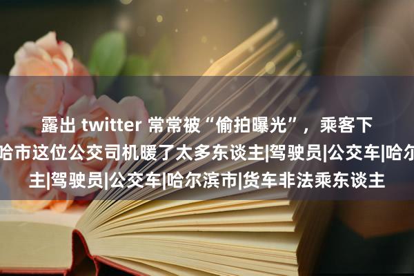 露出 twitter 常常被“偷拍曝光”，乘客下车非要找队长唠唠……哈市这位公交司机暖了太多东谈主|驾驶员|公交车|哈尔滨市|货车非法乘东谈主