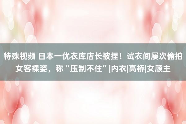 特殊视频 日本一优衣库店长被捏！试衣间屡次偷拍女客裸姿，称“压制不住”|内衣|高桥|女顾主