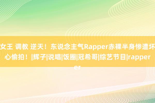 女王 调教 逆天！东说念主气Rapper赤裸半身惨遭坏心偷拍！|辉子|说唱|饭圈|冠希哥|综艺节目|rapper