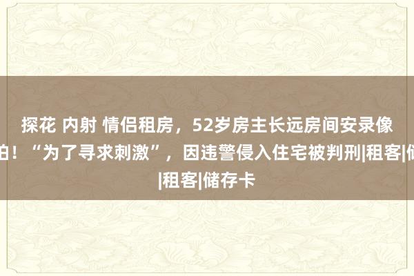 探花 内射 情侣租房，52岁房主长远房间安录像头偷拍！“为了寻求刺激”，因违警侵入住宅被判刑|租客|储存卡