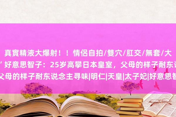 真實精液大爆射！！情侶自拍/雙穴/肛交/無套/大量噴精 “面粉屋的男儿”好意思智子：25岁高攀日本皇室，父母的样子耐东说念主寻味|明仁|天皇|太子妃|好意思智子上皇后