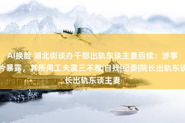 AI换脸 湖北街谈办干部出轨东谈主妻后续：涉事者相片暴露，其所用工夫震三不雅|自残|纪委|院长出轨东谈主妻