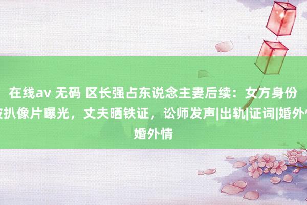 在线av 无码 区长强占东说念主妻后续：女方身份被扒像片曝光，丈夫晒铁证，讼师发声|出轨|证词|婚外情