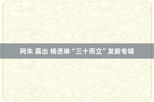 阿朱 露出 杨丞琳“三十而立”发新专辑