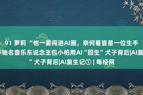 91 萝莉 “他一霎闯进AI圈，奈何看皆是一位生手东说念主” 揭开驰名音乐东说念主包小柏用AI“回生”犬子背后|AI复生记① | 每经网