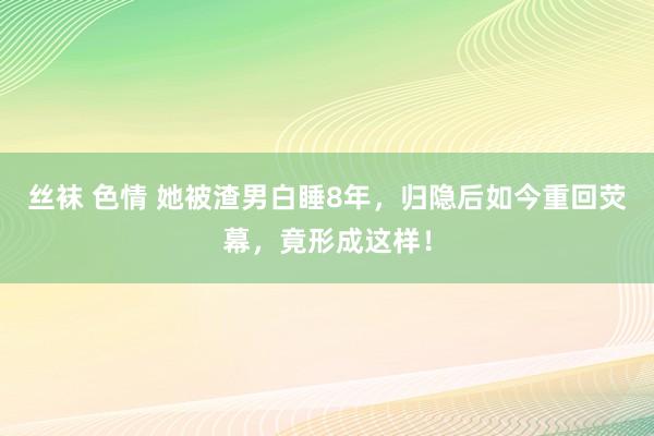 丝袜 色情 她被渣男白睡8年，归隐后如今重回荧幕，竟形成这样！