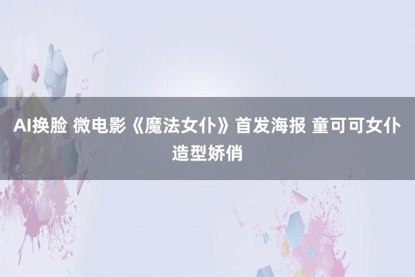 AI换脸 微电影《魔法女仆》首发海报 童可可女仆造型娇俏