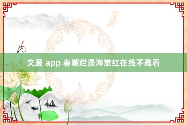 文爱 app 春潮烂漫海棠红在线不雅看