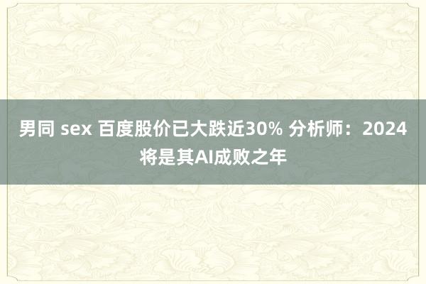 男同 sex 百度股价已大跌近30% 分析师：2024将是其AI成败之年