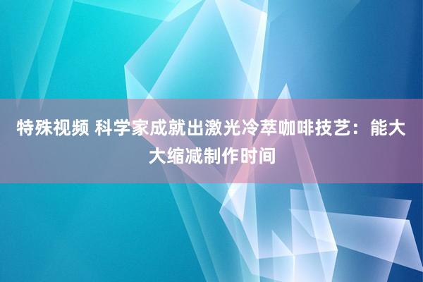 特殊视频 科学家成就出激光冷萃咖啡技艺：能大大缩减制作时间