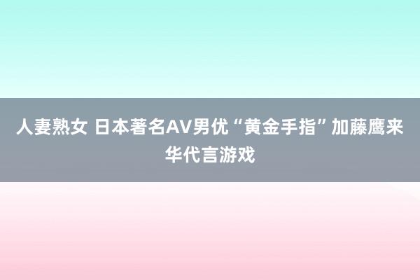 人妻熟女 日本著名AV男优“黄金手指”加藤鹰来华代言游戏