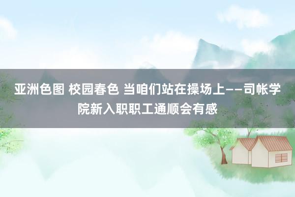 亚洲色图 校园春色 当咱们站在操场上——司帐学院新入职职工通顺会有感