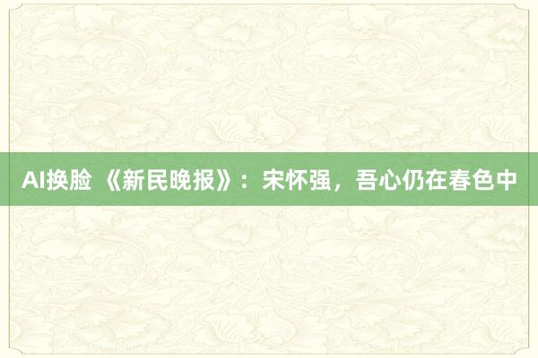 AI换脸 《新民晚报》：宋怀强，吾心仍在春色中