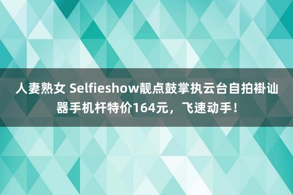 人妻熟女 Selfieshow靓点鼓掌执云台自拍褂讪器手机杆特价164元，飞速动手！