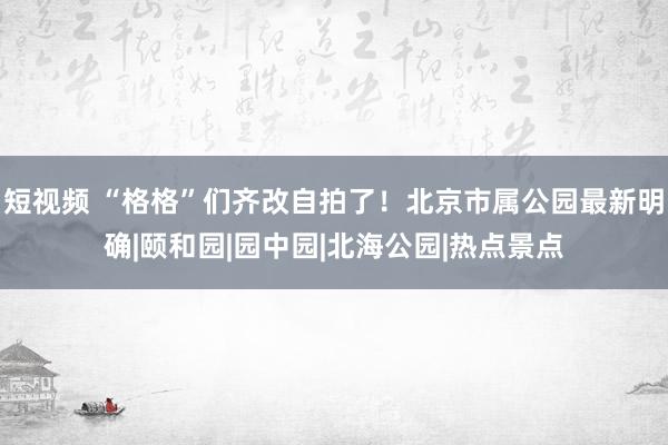 短视频 “格格”们齐改自拍了！北京市属公园最新明确|颐和园|园中园|北海公园|热点景点