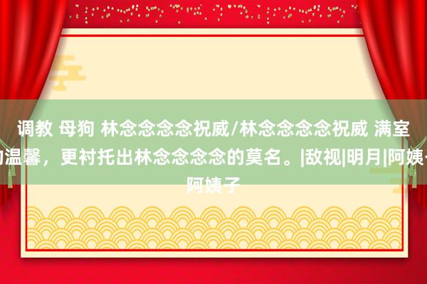 调教 母狗 林念念念念祝威/林念念念念祝威 满室的温馨，更衬托出林念念念念的莫名。|敌视|明月|阿姨子