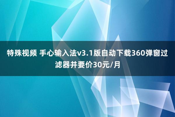 特殊视频 手心输入法v3.1版自动下载360弹窗过滤器并要价30元/月