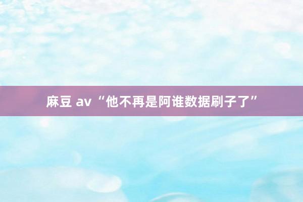 麻豆 av “他不再是阿谁数据刷子了”