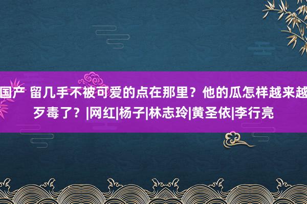 国产 留几手不被可爱的点在那里？他的瓜怎样越来越歹毒了？|网红|杨子|林志玲|黄圣依|李行亮