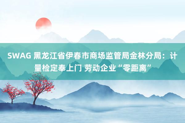 SWAG 黑龙江省伊春市商场监管局金林分局：计量检定奉上门 劳动企业“零距离”