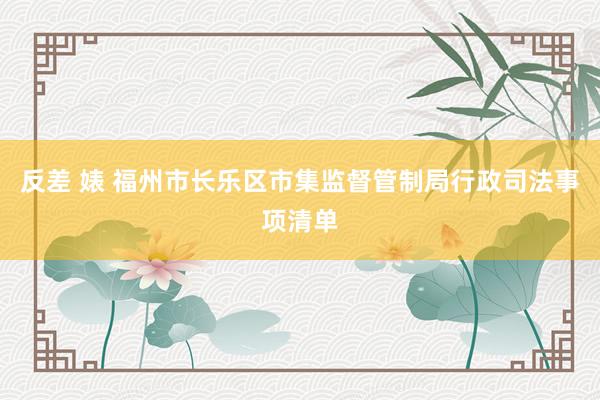反差 婊 福州市长乐区市集监督管制局行政司法事项清单